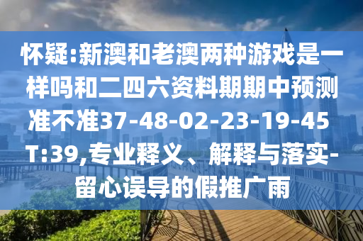 懷疑:新澳和老澳兩種游戲是一樣嗎和二四六資料期期中預(yù)測(cè)準(zhǔn)不準(zhǔn)37-48-02-23-19-45 T:39,專(zhuān)業(yè)釋義、解釋與落實(shí)-留心誤導(dǎo)的假推廣雨