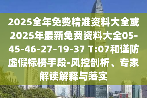 2025全年免費精準資料大全或2025年最新免費資料大全05-45-46-27-19-37 T:07和謹防虛假標榜手段-風控剖析、專家解讀解釋與落實