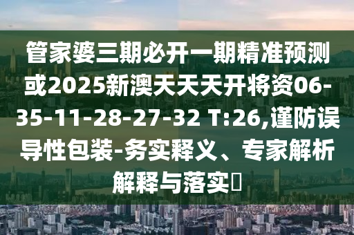 管家婆三期必開(kāi)一期精準(zhǔn)預(yù)測(cè)或2025新澳天天天開(kāi)將資06-35-11-28-27-32 T:26,謹(jǐn)防誤導(dǎo)性包裝-務(wù)實(shí)釋義、專家解析解釋與落實(shí)?