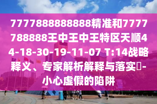 7777888888888精準和7777788888王中王中王特區(qū)天順44-18-30-19-11-07 T:14戰(zhàn)略釋義、專家解析解釋與落實?-小心虛假的陷阱