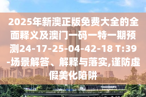 2025年新澳正版免費大全的全面釋義及澳門一碼一特一期預(yù)測24-17-25-04-42-18 T:39-場景解答、解釋與落實,謹防虛假美化陷阱