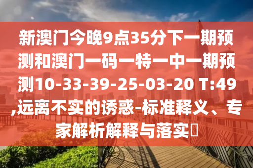 新澳門今晚9點35分下一期預測和澳門一碼一特一中一期預測10-33-39-25-03-20 T:49,遠離不實的誘惑-標準釋義、專家解析解釋與落實?