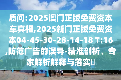 質問:2025澳門正版免費資本車真相,2025新門正版免費資本04-45-30-28-14-18 T:16,防范廣告的誤導-精準剖析、專家解析解釋與落實?
