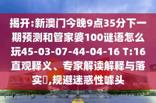 揭開:新澳門今晚9點(diǎn)35分下一期預(yù)測(cè)和管家婆100謎語(yǔ)怎么玩45-03-07-44-04-16 T:16直觀釋義、專家解讀解釋與落實(shí)?,規(guī)避迷惑性噱頭