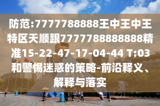 防范:7777788888王中王中王特區(qū)天順跟7777788888888精準(zhǔn)15-22-47-17-04-44 T:03和警惕迷惑的策略-前沿釋義、解釋與落實(shí)
