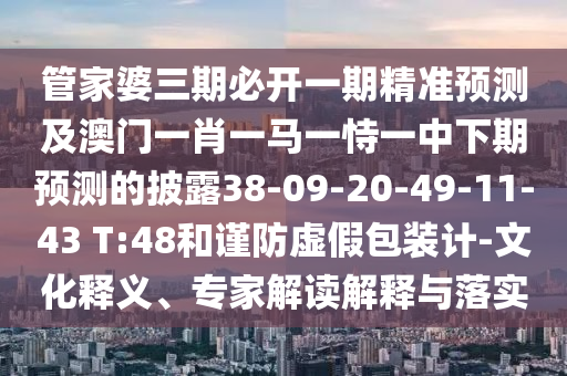 管家婆三期必開一期精準(zhǔn)預(yù)測(cè)及澳門一肖一馬一恃一中下期預(yù)測(cè)的披露38-09-20-49-11-43 T:48和謹(jǐn)防虛假包裝計(jì)-文化釋義、專家解讀解釋與落實(shí)