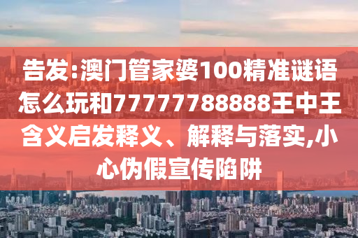 告發(fā):澳門管家婆100精準(zhǔn)謎語怎么玩和77777788888王中王含義啟發(fā)釋義、解釋與落實(shí),小心偽假宣傳陷阱