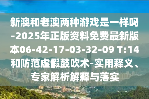 新澳和老澳兩種游戲是一樣嗎-2025年正版資料免費最新版本06-42-17-03-32-09 T:14和防范虛假鼓吹術-實用釋義、專家解析解釋與落實