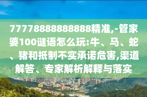 77778888888888精準(zhǔn),-管家婆100謎語怎么玩:牛、馬、蛇、豬和抵制不實承諾危害,渠道解答、專家解析解釋與落實