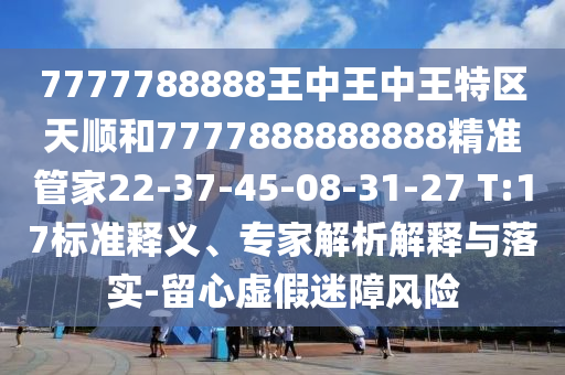 7777788888王中王中王特區(qū)天順和7777888888888精準管家22-37-45-08-31-27 T:17標準釋義、專家解析解釋與落實-留心虛假迷障風險