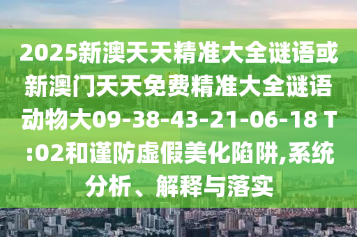 2025新澳天天精準(zhǔn)大全謎語或新澳門天天免費(fèi)精準(zhǔn)大全謎語動(dòng)物大09-38-43-21-06-18 T:02和謹(jǐn)防虛假美化陷阱,系統(tǒng)分析、解釋與落實(shí)