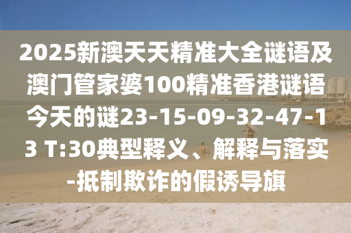 2025新澳天天精準(zhǔn)大全謎語及澳門管家婆100精準(zhǔn)香港謎語今天的謎23-15-09-32-47-13 T:30典型釋義、解釋與落實(shí)-抵制欺詐的假誘導(dǎo)旗