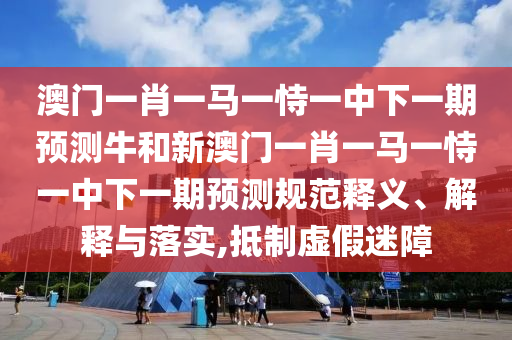澳門一肖一馬一恃一中下一期預(yù)測牛和新澳門一肖一馬一恃一中下一期預(yù)測規(guī)范釋義、解釋與落實(shí),抵制虛假迷障