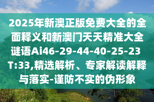 2025年新澳正版免費(fèi)大全的全面釋義和新澳門(mén)天天精準(zhǔn)大全謎語(yǔ)Ai46-29-44-40-25-23 T:33,精選解析、專(zhuān)家解讀解釋與落實(shí)-謹(jǐn)防不實(shí)的偽形象