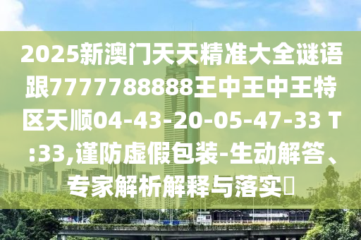 2025新澳門天天精準大全謎語跟7777788888王中王中王特區(qū)天順04-43-20-05-47-33 T:33,謹防虛假包裝-生動解答、專家解析解釋與落實?