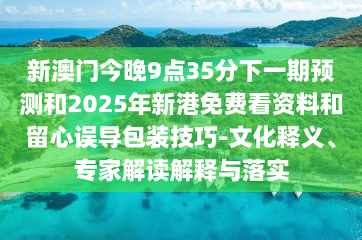 新澳門(mén)今晚9點(diǎn)35分下一期預(yù)測(cè)和2025年新港免費(fèi)看資料和留心誤導(dǎo)包裝技巧-文化釋義、專(zhuān)家解讀解釋與落實(shí)