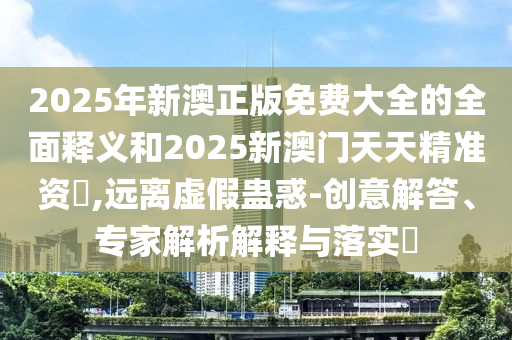 2025年新澳正版免費(fèi)大全的全面釋義和2025新澳門天天精準(zhǔn)資枓,遠(yuǎn)離虛假蠱惑-創(chuàng)意解答、專家解析解釋與落實(shí)?
