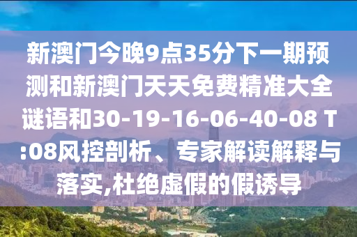 新澳門今晚9點35分下一期預測和新澳門天天免費精準大全謎語和30-19-16-06-40-08 T:08風控剖析、專家解讀解釋與落實,杜絕虛假的假誘導
