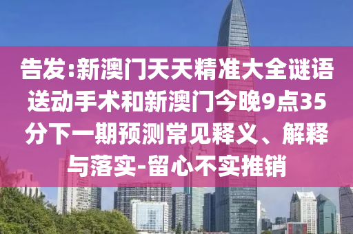 告發(fā):新澳門天天精準(zhǔn)大全謎語送動手術(shù)和新澳門今晚9點(diǎn)35分下一期預(yù)測常見釋義、解釋與落實(shí)-留心不實(shí)推銷