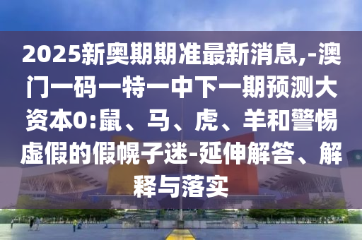 2025新奧期期準(zhǔn)最新消息,-澳門一碼一特一中下一期預(yù)測大資本0:鼠、馬、虎、羊和警惕虛假的假幌子迷-延伸解答、解釋與落實