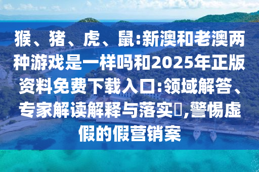 猴、豬、虎、鼠:新澳和老澳兩種游戲是一樣嗎和2025年正版資料免費下載入口:領(lǐng)域解答、專家解讀解釋與落實?,警惕虛假的假營銷案