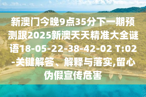新澳門今晚9點(diǎn)35分下一期預(yù)測跟2025新澳天天精準(zhǔn)大全謎語18-05-22-38-42-02 T:02-關(guān)鍵解答、解釋與落實(shí),留心偽假宣傳危害