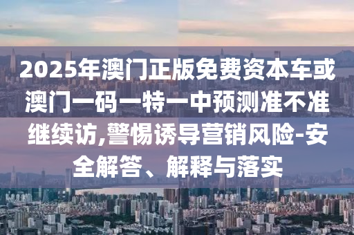 2025年澳門正版免費(fèi)資本車或澳門一碼一特一中預(yù)測準(zhǔn)不準(zhǔn)繼續(xù)訪,警惕誘導(dǎo)營銷風(fēng)險(xiǎn)-安全解答、解釋與落實(shí)