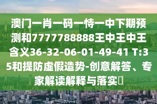 澳門一肖一碼一恃一中下期預(yù)測和7777788888王中王中王含義36-32-06-01-49-41 T:35和提防虛假造勢-創(chuàng)意解答、專家解讀解釋與落實?