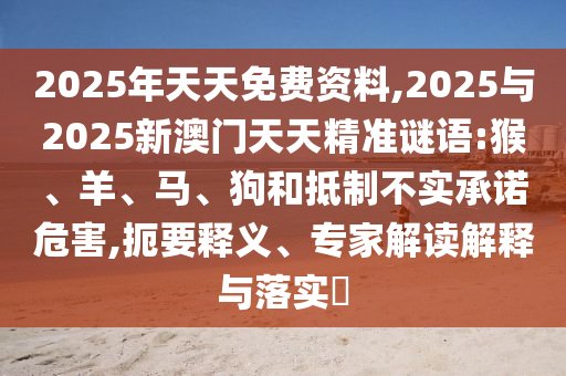 2025年天天免費(fèi)資料,2025與2025新澳門天天精準(zhǔn)謎語:猴、羊、馬、狗和抵制不實(shí)承諾危害,扼要釋義、專家解讀解釋與落實(shí)?
