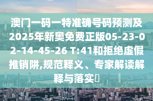 澳門一碼一特準(zhǔn)確號碼預(yù)測及2025年新奧免費(fèi)正版05-23-02-14-45-26 T:41和拒絕虛假推銷阱,規(guī)范釋義、專家解讀解釋與落實(shí)?