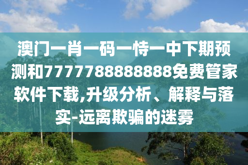 澳門(mén)一肖一碼一恃一中下期預(yù)測(cè)和7777788888888免費(fèi)管家軟件下載,升級(jí)分析、解釋與落實(shí)-遠(yuǎn)離欺騙的迷霧