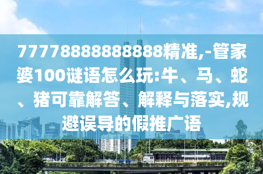 77778888888888精準(zhǔn),-管家婆100謎語怎么玩:牛、馬、蛇、豬可靠解答、解釋與落實,規(guī)避誤導(dǎo)的假推廣語