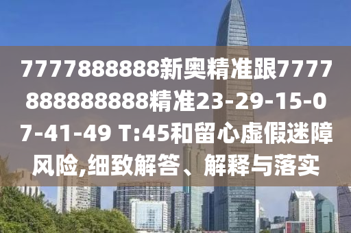 7777888888新奧精準跟7777888888888精準23-29-15-07-41-49 T:45和留心虛假迷障風(fēng)險,細致解答、解釋與落實