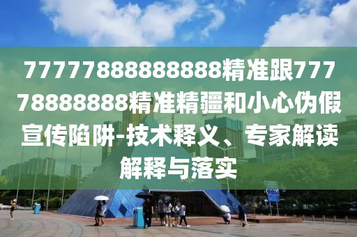 77777888888888精準(zhǔn)跟77778888888精準(zhǔn)精疆和小心偽假宣傳陷阱-技術(shù)釋義、專家解讀解釋與落實