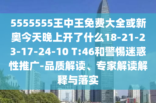 5555555王中王免費(fèi)大全或新奧今天晚上開(kāi)了什么18-21-23-17-24-10 T:46和警惕迷惑性推廣-品質(zhì)解讀、專(zhuān)家解讀解釋與落實(shí)