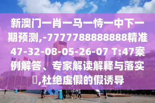 新澳門一肖一馬一恃一中下一期預(yù)測,-7777788888888精準(zhǔn)47-32-08-05-26-07 T:47案例解答、專家解讀解釋與落實(shí)?,杜絕虛假的假誘導(dǎo)