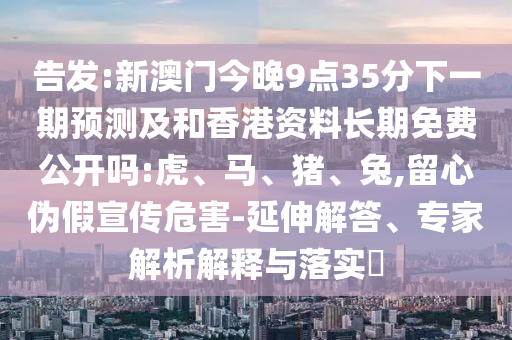 告發(fā):新澳門今晚9點(diǎn)35分下一期預(yù)測(cè)及和香港資料長(zhǎng)期免費(fèi)公開嗎:虎、馬、豬、兔,留心偽假宣傳危害-延伸解答、專家解析解釋與落實(shí)?