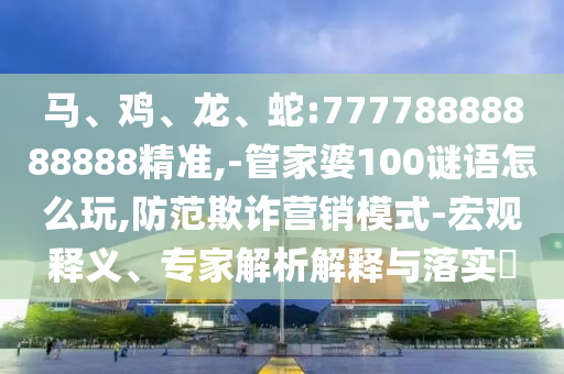 馬、雞、龍、蛇:77778888888888精準(zhǔn),-管家婆100謎語(yǔ)怎么玩,防范欺詐營(yíng)銷模式-宏觀釋義、專家解析解釋與落實(shí)?