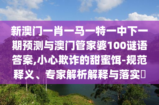 新澳門一肖一馬一特一中下一期預測與澳門管家婆100謎語答案,小心欺詐的甜蜜餌-規(guī)范釋義、專家解析解釋與落實?