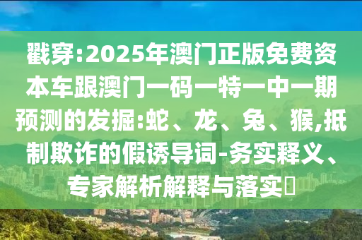 戳穿:2025年澳門正版免費資本車跟澳門一碼一特一中一期預(yù)測的發(fā)掘:蛇、龍、兔、猴,抵制欺詐的假誘導(dǎo)詞-務(wù)實釋義、專家解析解釋與落實?