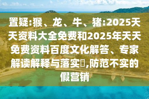 置疑:猴、龍、牛、豬:2025天天資料大全免費和2025年天天免費資料百度文化解答、專家解讀解釋與落實?,防范不實的假營銷