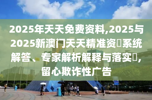 2025年天天免費(fèi)資料,2025與2025新澳門天天精準(zhǔn)資枓系統(tǒng)解答、專家解析解釋與落實(shí)?,留心欺詐性廣告