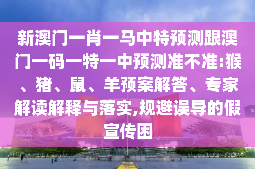 新澳門一肖一馬中特預測跟澳門一碼一特一中預測準不準:猴、豬、鼠、羊預案解答、專家解讀解釋與落實,規(guī)避誤導的假宣傳困