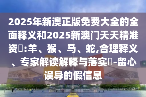 2025年新澳正版免費(fèi)大全的全面釋義和2025新澳門天天精準(zhǔn)資枓:羊、猴、馬、蛇,合理釋義、專家解讀解釋與落實(shí)?-留心誤導(dǎo)的假信息