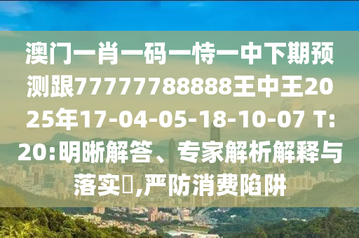 澳門一肖一碼一恃一中下期預(yù)測(cè)跟77777788888王中王2025年17-04-05-18-10-07 T:20:明晰解答、專家解析解釋與落實(shí)?,嚴(yán)防消費(fèi)陷阱
