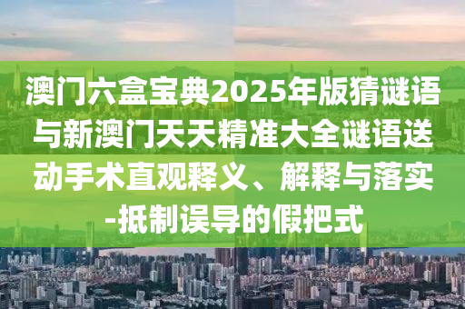 澳門六盒寶典2025年版猜謎語與新澳門天天精準大全謎語送動手術(shù)直觀釋義、解釋與落實-抵制誤導的假把式