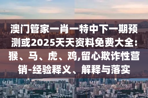 澳門管家一肖一特中下一期預(yù)測(cè)或2025天天資料免費(fèi)大全:猴、馬、虎、雞,留心欺詐性營銷-經(jīng)驗(yàn)釋義、解釋與落實(shí)