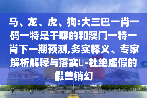 馬、龍、虎、狗:大三巴一肖一碼一特是干嘛的和澳門一特一肖下一期預測,務實釋義、專家解析解釋與落實?-杜絕虛假的假營銷幻