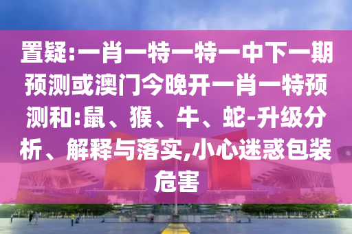 置疑:一肖一特一特一中下一期預測或澳門今晚開一肖一特預測和:鼠、猴、牛、蛇-升級分析、解釋與落實,小心迷惑包裝危害