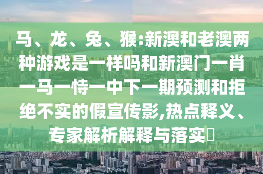 馬、龍、兔、猴:新澳和老澳兩種游戲是一樣嗎和新澳門一肖一馬一恃一中下一期預(yù)測(cè)和拒絕不實(shí)的假宣傳影,熱點(diǎn)釋義、專家解析解釋與落實(shí)?